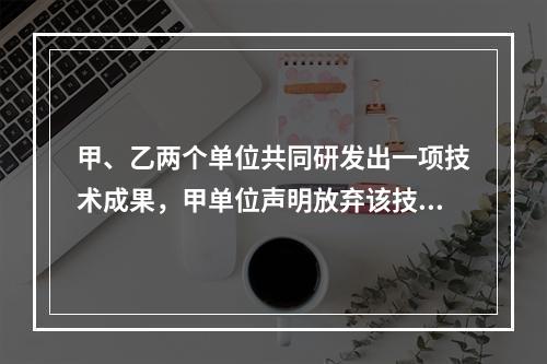 甲、乙两个单位共同研发出一项技术成果，甲单位声明放弃该技术成