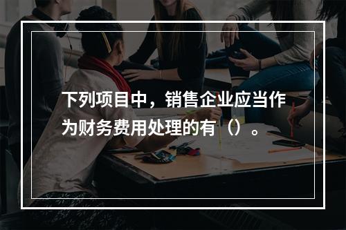 下列项目中，销售企业应当作为财务费用处理的有（）。