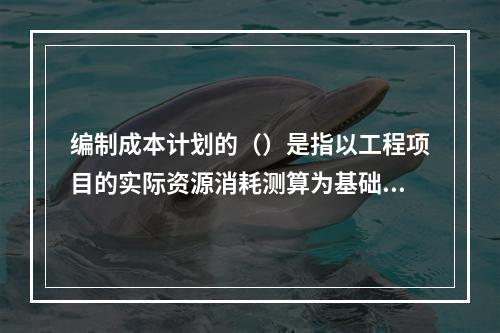 编制成本计划的（）是指以工程项目的实际资源消耗测算为基础，根