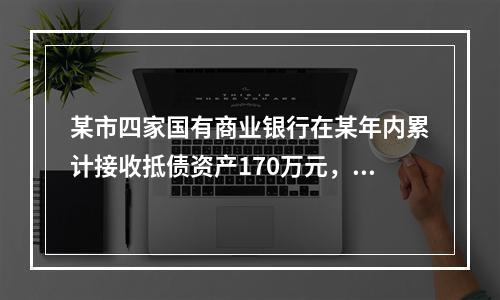 某市四家国有商业银行在某年内累计接收抵债资产170万元，已处