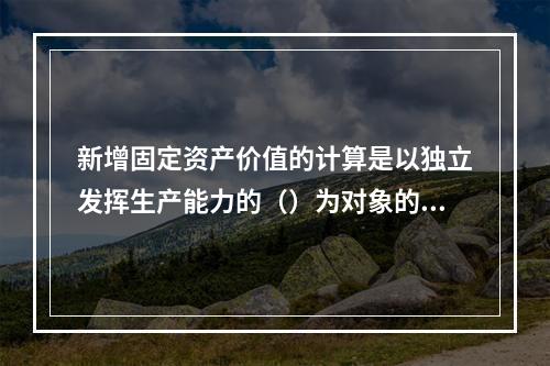 新增固定资产价值的计算是以独立发挥生产能力的（）为对象的。