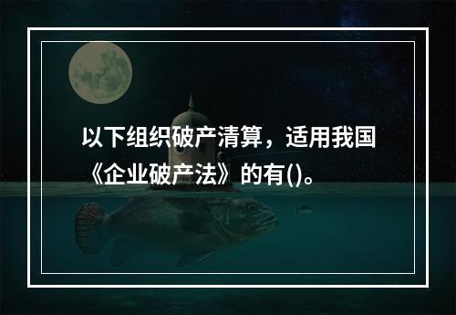 以下组织破产清算，适用我国《企业破产法》的有()。