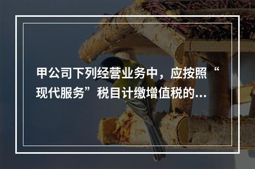 甲公司下列经营业务中，应按照“现代服务”税目计缴增值税的是（