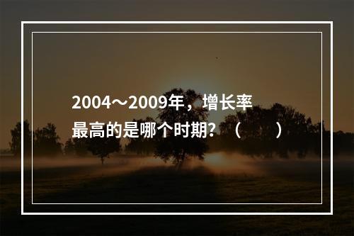 2004～2009年，增长率最高的是哪个时期？（　　）