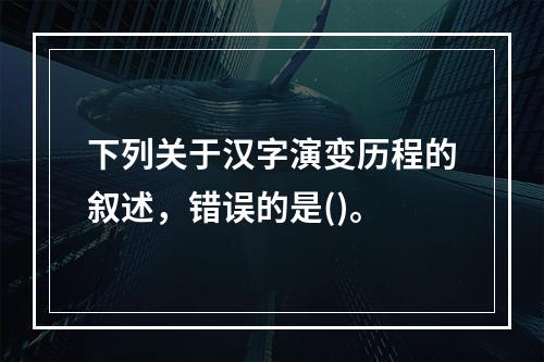 下列关于汉字演变历程的叙述，错误的是()。