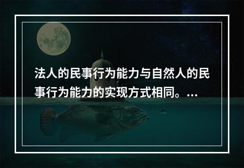 法人的民事行为能力与自然人的民事行为能力的实现方式相同。（　