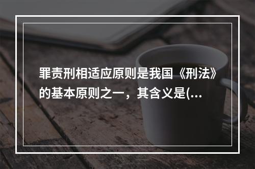 罪责刑相适应原则是我国《刑法》的基本原则之一，其含义是()。