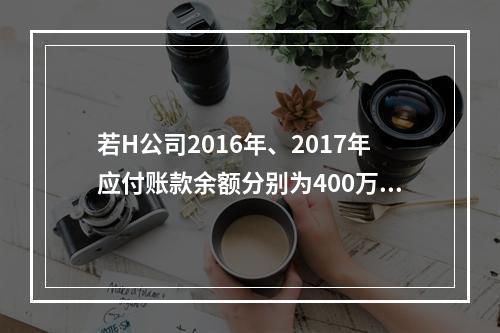 若H公司2016年、2017年应付账款余额分别为400万元、