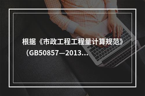 根据《市政工程工程量计算规范》（GB50857—2013），