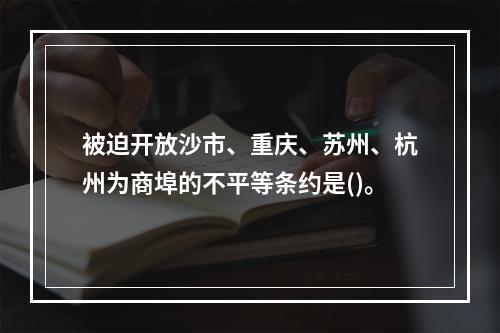 被迫开放沙市、重庆、苏州、杭州为商埠的不平等条约是()。