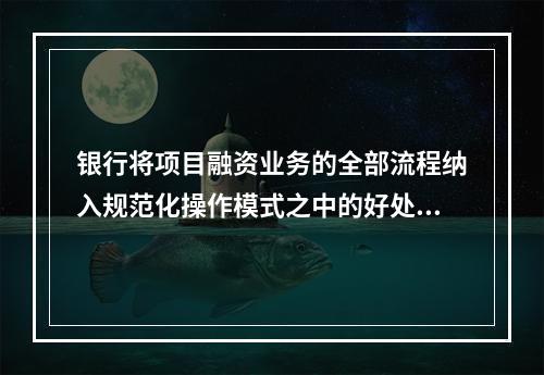 银行将项目融资业务的全部流程纳入规范化操作模式之中的好处有（