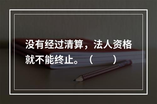 没有经过清算，法人资格就不能终止。（　　）