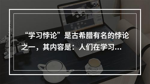 “学习悖论”是古希腊有名的悖论之一，其内容是：人们在学习时通