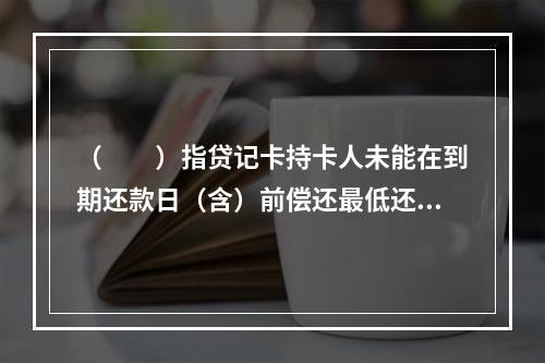 （  ）指贷记卡持卡人未能在到期还款日（含）前偿还最低还款额