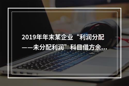 2019年年末某企业“利润分配——未分配利润”科目借方余额2