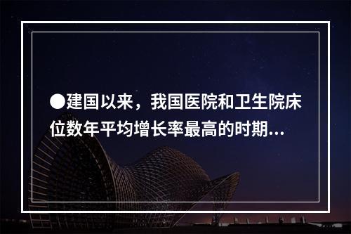 ●建国以来，我国医院和卫生院床位数年平均增长率最高的时期为：