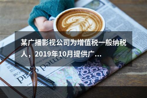 某广播影视公司为增值税一般纳税人，2019年10月提供广告设