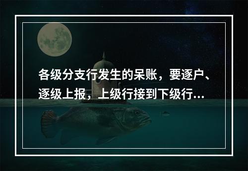 各级分支行发生的呆账，要逐户、逐级上报，上级行接到下级行的核