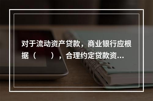 对于流动资产贷款，商业银行应根据（　　），合理约定贷款资金支