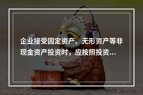 企业接受固定资产、无形资产等非现金资产投资时，应按照投资合同