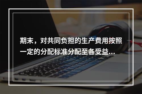 期末，对共同负担的生产费用按照一定的分配标准分配至各受益对象