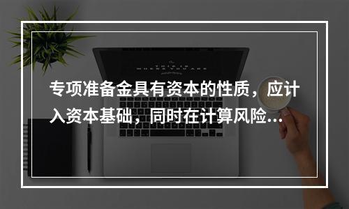 专项准备金具有资本的性质，应计入资本基础，同时在计算风险资产