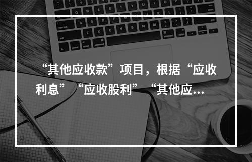 “其他应收款”项目，根据“应收利息”“应收股利”“其他应收款