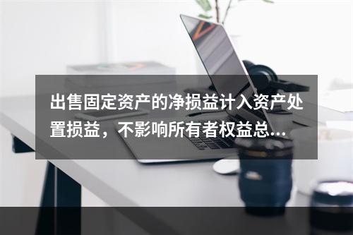 出售固定资产的净损益计入资产处置损益，不影响所有者权益总额的