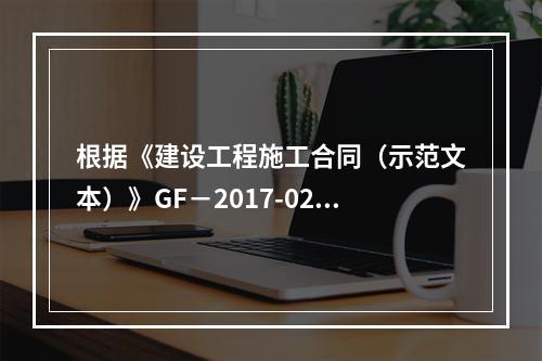 根据《建设工程施工合同（示范文本）》GF－2017-0201