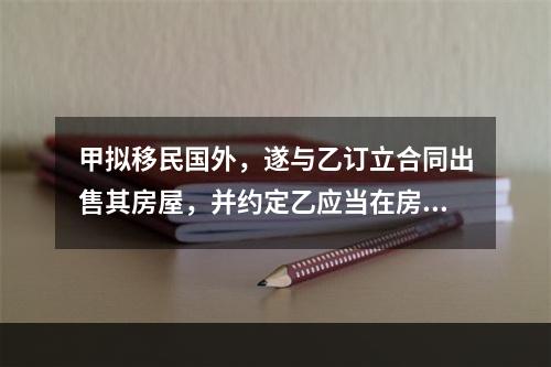 甲拟移民国外，遂与乙订立合同出售其房屋，并约定乙应当在房屋所