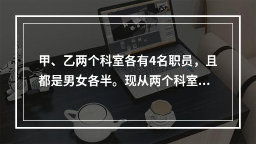 甲、乙两个科室各有4名职员，且都是男女各半。现从两个科室中选