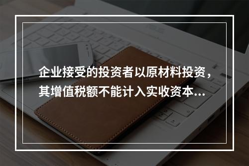 企业接受的投资者以原材料投资，其增值税额不能计入实收资本。（