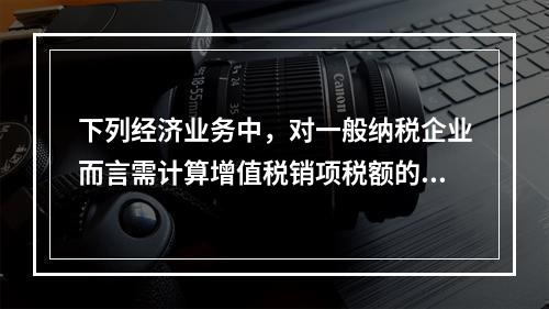 下列经济业务中，对一般纳税企业而言需计算增值税销项税额的有（