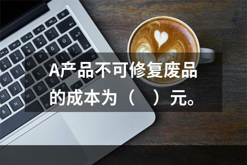 A产品不可修复废品的成本为（　）元。