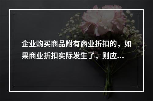 企业购买商品附有商业折扣的，如果商业折扣实际发生了，则应按扣