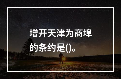 增开天津为商埠的条约是()。