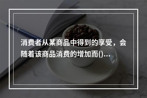 消费者从某商品中得到的享受，会随着该商品消费的增加而()。