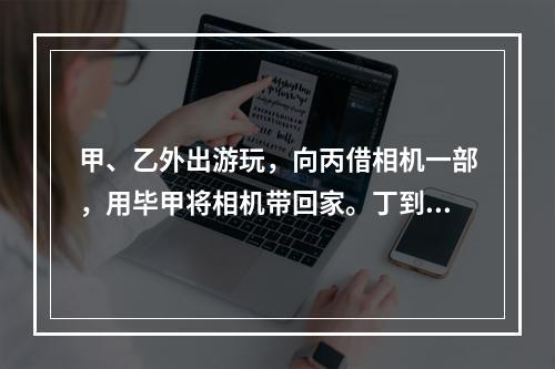 甲、乙外出游玩，向丙借相机一部，用毕甲将相机带回家。丁到甲家