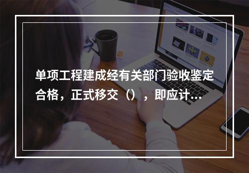 单项工程建成经有关部门验收鉴定合格，正式移交（），即应计算新