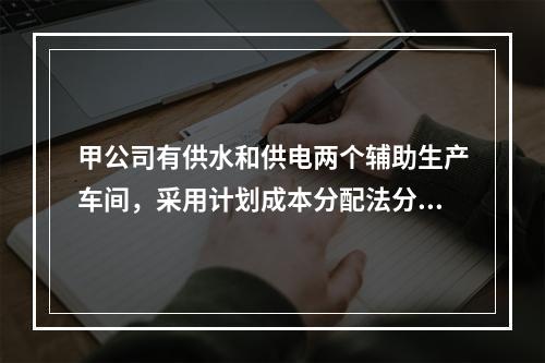 甲公司有供水和供电两个辅助生产车间，采用计划成本分配法分配辅