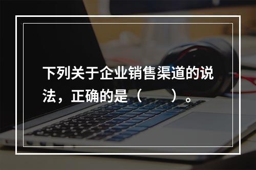 下列关于企业销售渠道的说法，正确的是（　　）。