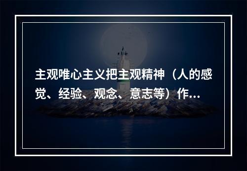 主观唯心主义把主观精神（人的感觉、经验、观念、意志等）作为唯