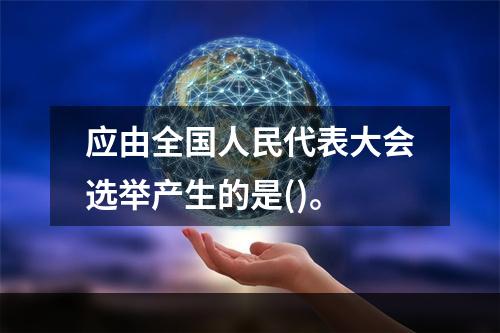 应由全国人民代表大会选举产生的是()。