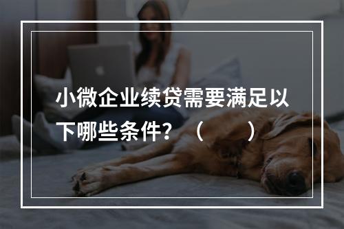 小微企业续贷需要满足以下哪些条件？（　　）