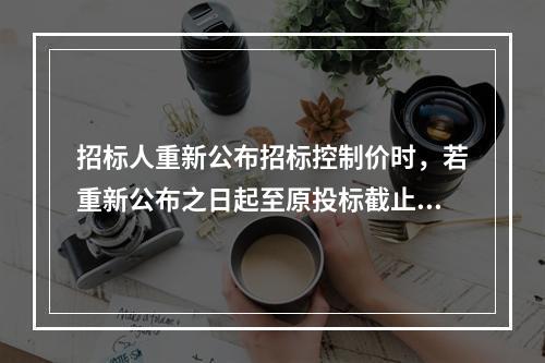 招标人重新公布招标控制价时，若重新公布之日起至原投标截止期不