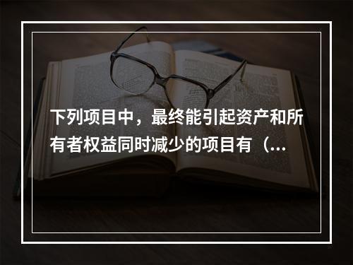 下列项目中，最终能引起资产和所有者权益同时减少的项目有（　）