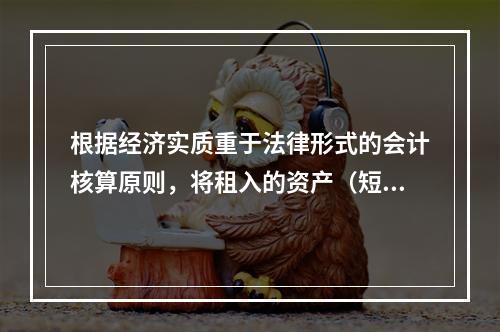 根据经济实质重于法律形式的会计核算原则，将租入的资产（短期租