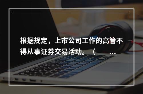 根据规定，上市公司工作的高管不得从事证券交易活动。（　　）