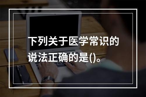 下列关于医学常识的说法正确的是()。