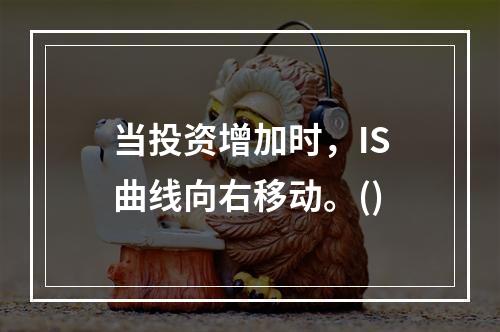 当投资增加时，IS曲线向右移动。()